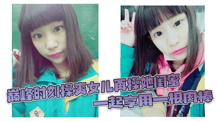 巅峰时刻操爽女儿再操她闺蜜一起的享用一根肉棒闺蜜3分钟直接榨射女儿惊叹